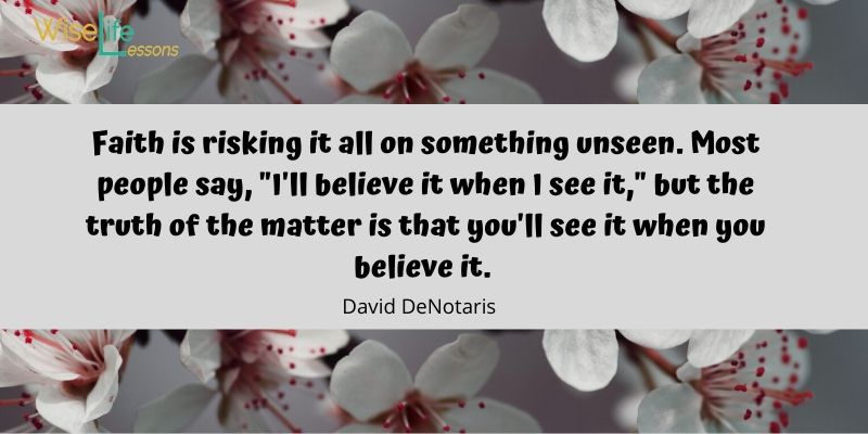 Faith is risking it all on something unseen. Most people say, _I'll believe it when I see it,_ but the truth of the matter is that you'll see it when you believe it.