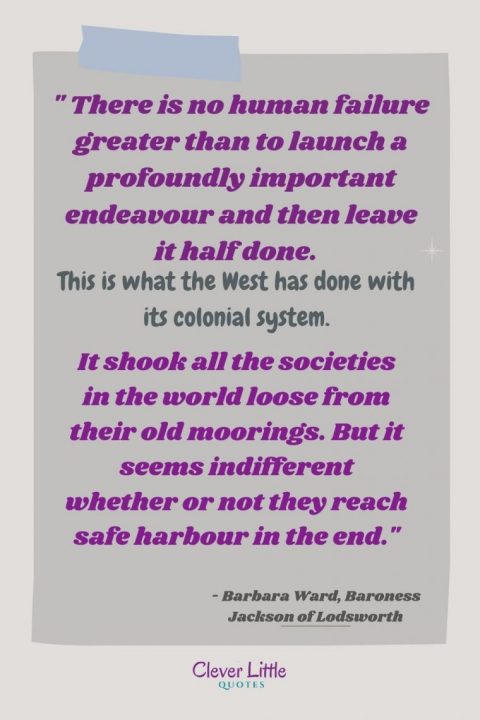 There is no human failure greater than to launch a profoundly important endeavour and then leave it half done. This is what the West has done with its colonial system. It shook all the societies in the world loose from their old moorings. But it seems indifferent whether or not they reach safe harbour in the end.