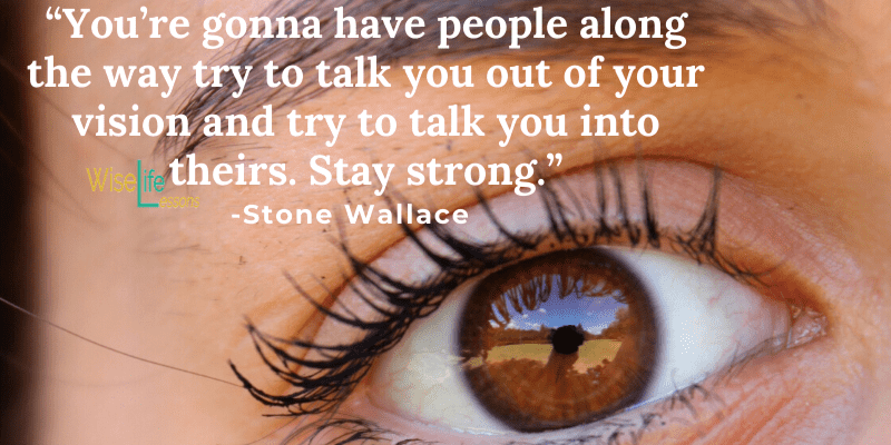You’re gonna have people along the way try to talk you out of your vision and try to talk you into theirs. Stay strong