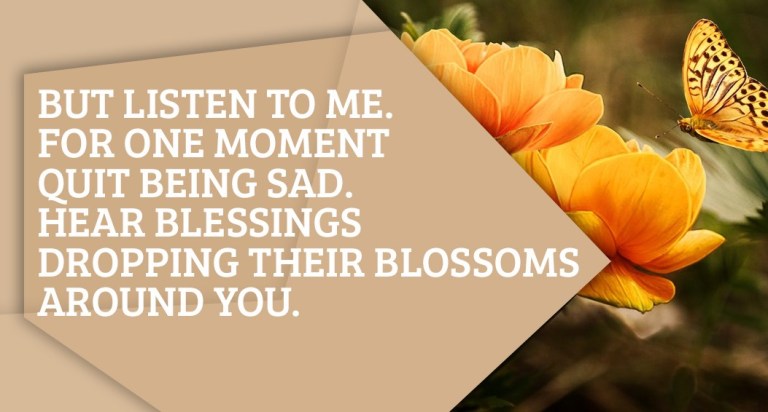 But listen to me. For one moment quit being sad. Hear blessings dropping their blossoms around you